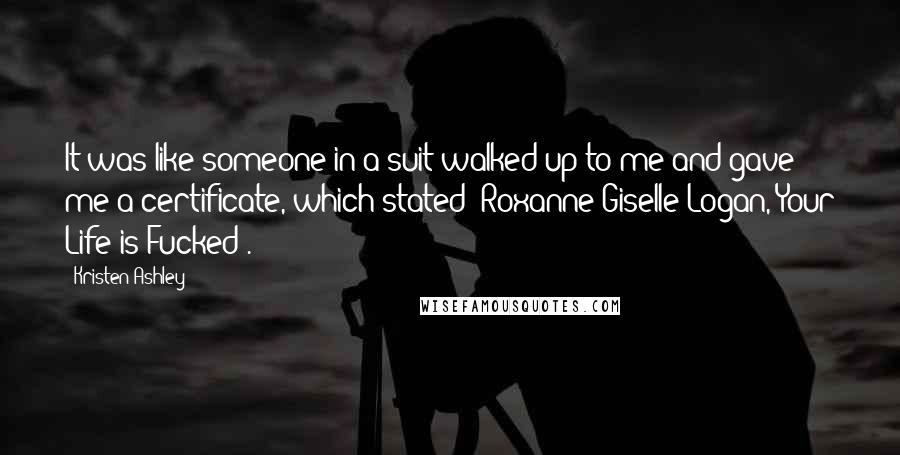 Kristen Ashley Quotes: It was like someone in a suit walked up to me and gave me a certificate, which stated "Roxanne Giselle Logan, Your Life is Fucked".