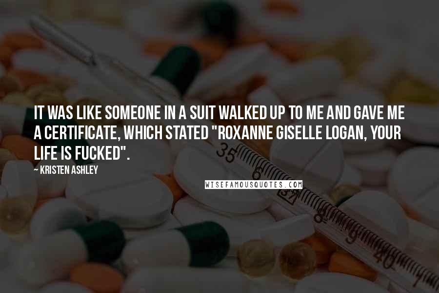 Kristen Ashley Quotes: It was like someone in a suit walked up to me and gave me a certificate, which stated "Roxanne Giselle Logan, Your Life is Fucked".