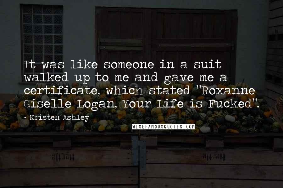 Kristen Ashley Quotes: It was like someone in a suit walked up to me and gave me a certificate, which stated "Roxanne Giselle Logan, Your Life is Fucked".