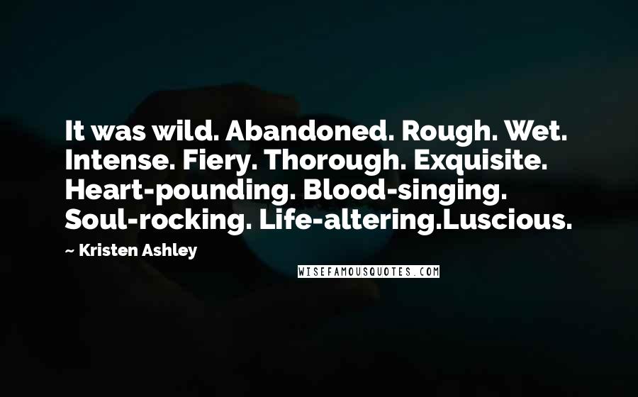 Kristen Ashley Quotes: It was wild. Abandoned. Rough. Wet. Intense. Fiery. Thorough. Exquisite. Heart-pounding. Blood-singing. Soul-rocking. Life-altering.Luscious.