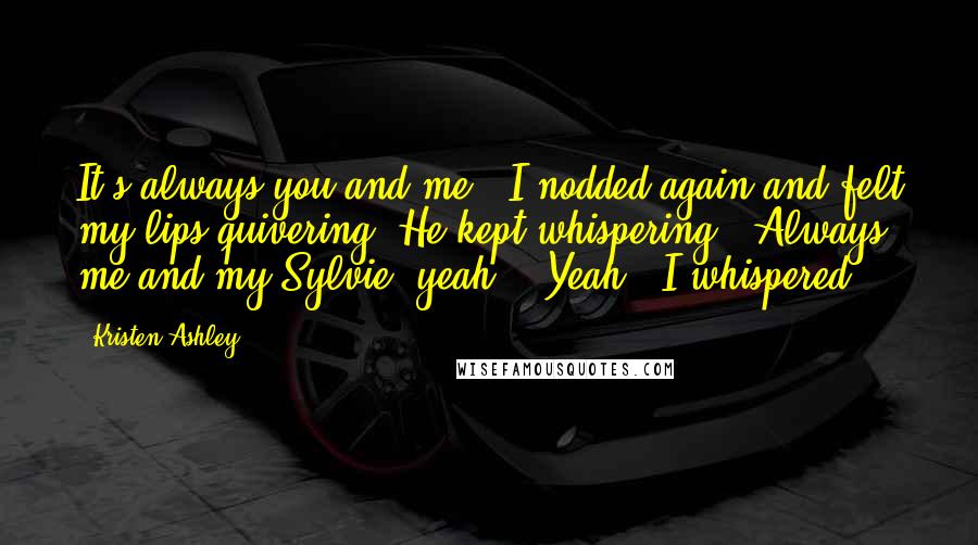 Kristen Ashley Quotes: It's always you and me." I nodded again and felt my lips quivering. He kept whispering, "Always me and my Sylvie, yeah?" "Yeah," I whispered.