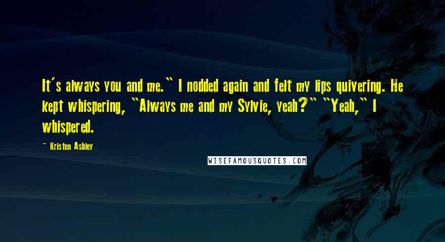 Kristen Ashley Quotes: It's always you and me." I nodded again and felt my lips quivering. He kept whispering, "Always me and my Sylvie, yeah?" "Yeah," I whispered.