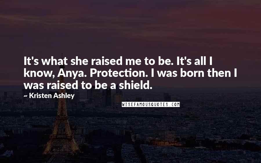 Kristen Ashley Quotes: It's what she raised me to be. It's all I know, Anya. Protection. I was born then I was raised to be a shield.