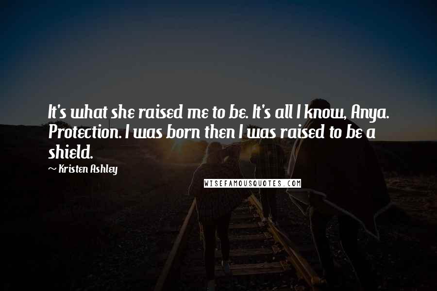 Kristen Ashley Quotes: It's what she raised me to be. It's all I know, Anya. Protection. I was born then I was raised to be a shield.