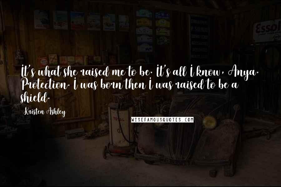 Kristen Ashley Quotes: It's what she raised me to be. It's all I know, Anya. Protection. I was born then I was raised to be a shield.