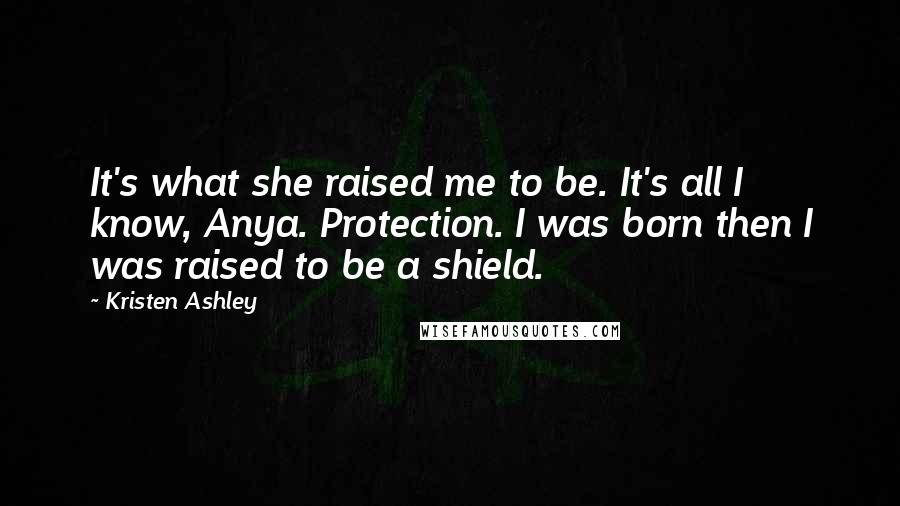 Kristen Ashley Quotes: It's what she raised me to be. It's all I know, Anya. Protection. I was born then I was raised to be a shield.