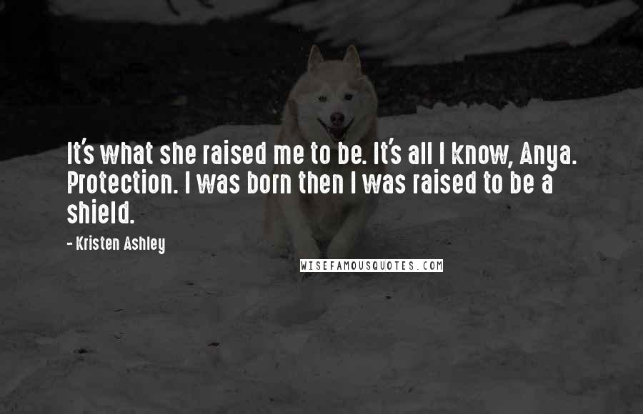 Kristen Ashley Quotes: It's what she raised me to be. It's all I know, Anya. Protection. I was born then I was raised to be a shield.
