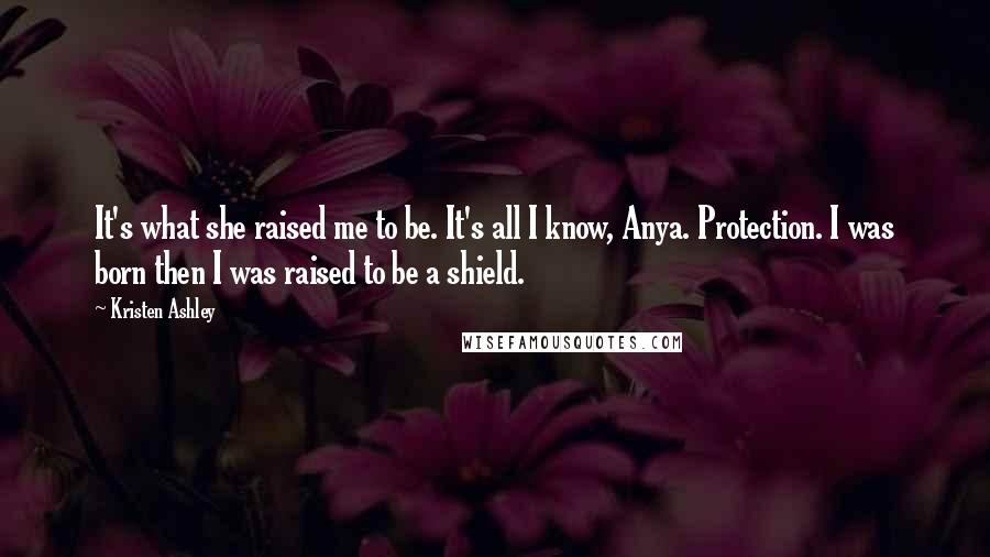 Kristen Ashley Quotes: It's what she raised me to be. It's all I know, Anya. Protection. I was born then I was raised to be a shield.
