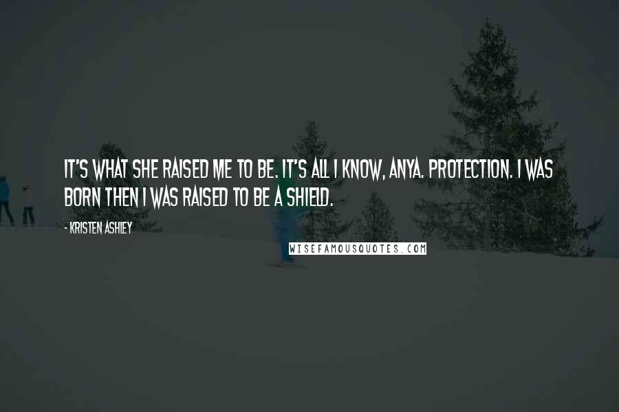 Kristen Ashley Quotes: It's what she raised me to be. It's all I know, Anya. Protection. I was born then I was raised to be a shield.