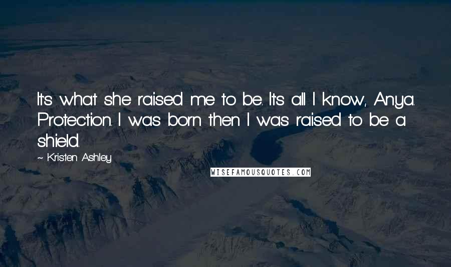 Kristen Ashley Quotes: It's what she raised me to be. It's all I know, Anya. Protection. I was born then I was raised to be a shield.