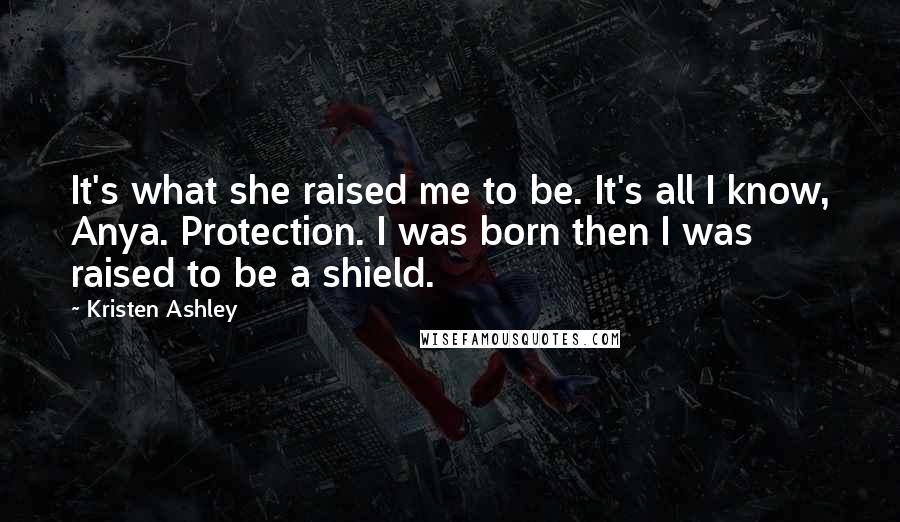 Kristen Ashley Quotes: It's what she raised me to be. It's all I know, Anya. Protection. I was born then I was raised to be a shield.