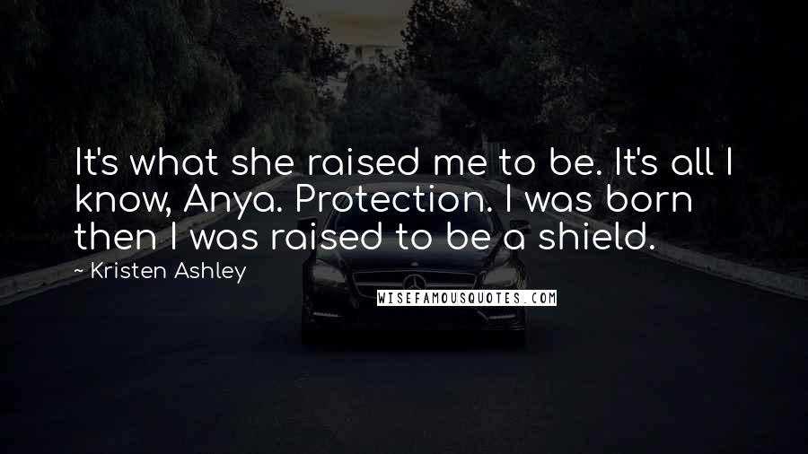 Kristen Ashley Quotes: It's what she raised me to be. It's all I know, Anya. Protection. I was born then I was raised to be a shield.
