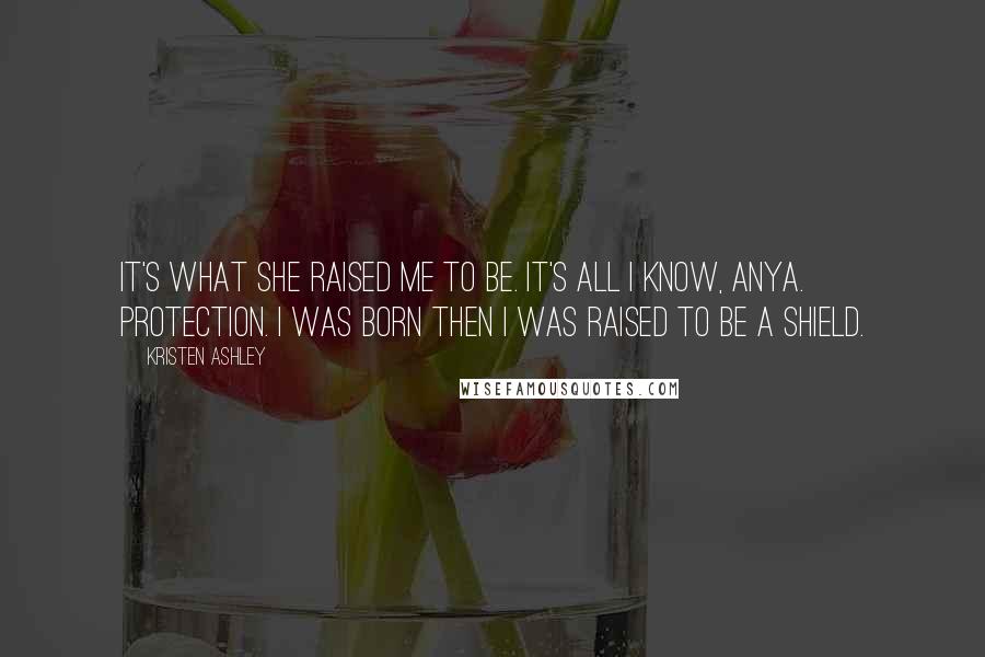 Kristen Ashley Quotes: It's what she raised me to be. It's all I know, Anya. Protection. I was born then I was raised to be a shield.