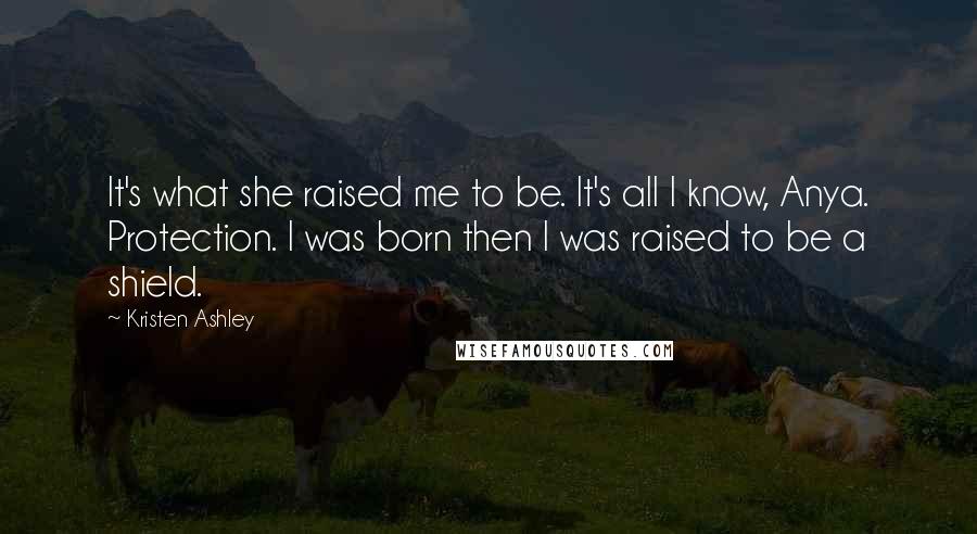 Kristen Ashley Quotes: It's what she raised me to be. It's all I know, Anya. Protection. I was born then I was raised to be a shield.