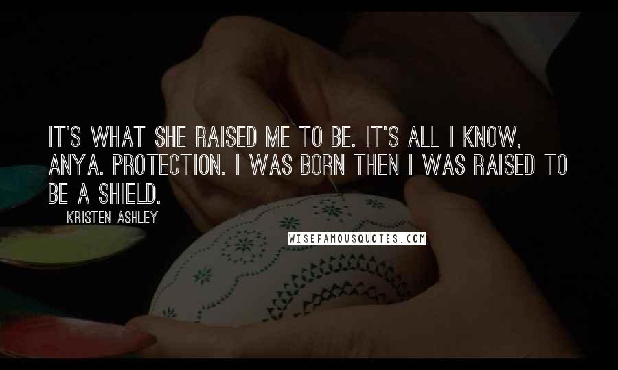 Kristen Ashley Quotes: It's what she raised me to be. It's all I know, Anya. Protection. I was born then I was raised to be a shield.