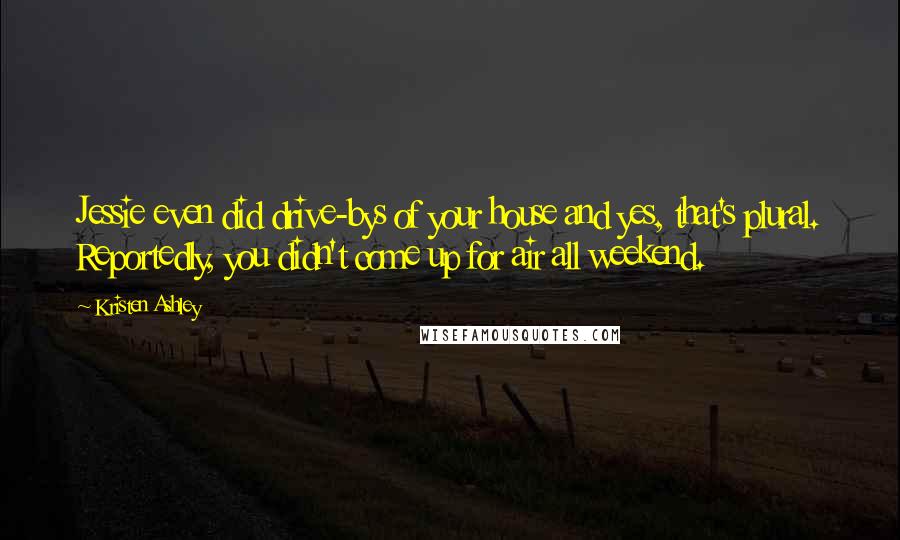 Kristen Ashley Quotes: Jessie even did drive-bys of your house and yes, that's plural. Reportedly, you didn't come up for air all weekend.