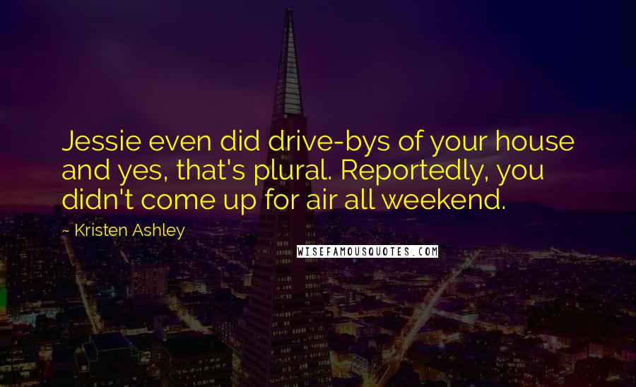 Kristen Ashley Quotes: Jessie even did drive-bys of your house and yes, that's plural. Reportedly, you didn't come up for air all weekend.