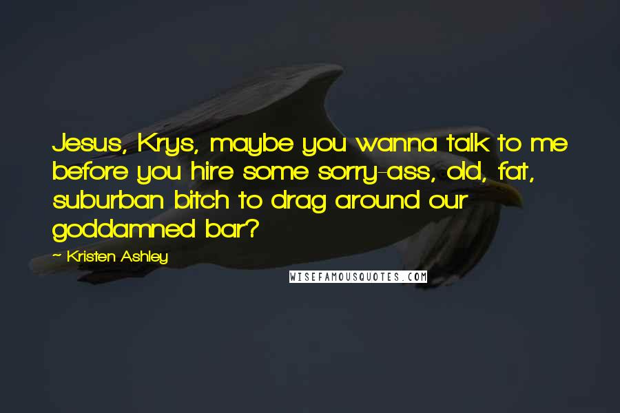 Kristen Ashley Quotes: Jesus, Krys, maybe you wanna talk to me before you hire some sorry-ass, old, fat, suburban bitch to drag around our goddamned bar?