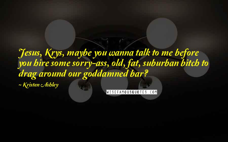 Kristen Ashley Quotes: Jesus, Krys, maybe you wanna talk to me before you hire some sorry-ass, old, fat, suburban bitch to drag around our goddamned bar?