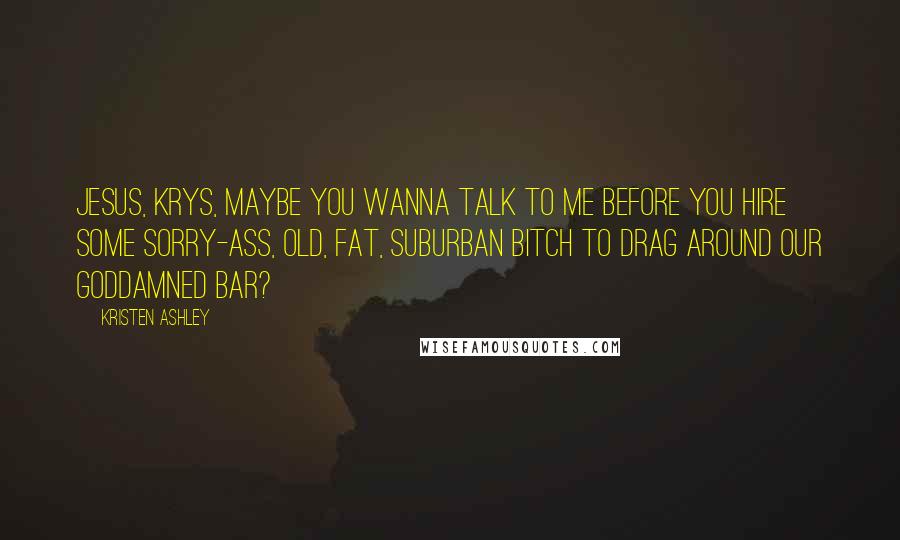Kristen Ashley Quotes: Jesus, Krys, maybe you wanna talk to me before you hire some sorry-ass, old, fat, suburban bitch to drag around our goddamned bar?