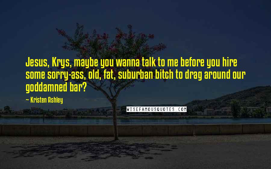 Kristen Ashley Quotes: Jesus, Krys, maybe you wanna talk to me before you hire some sorry-ass, old, fat, suburban bitch to drag around our goddamned bar?