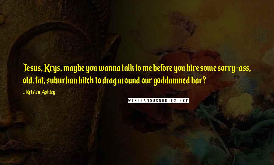 Kristen Ashley Quotes: Jesus, Krys, maybe you wanna talk to me before you hire some sorry-ass, old, fat, suburban bitch to drag around our goddamned bar?