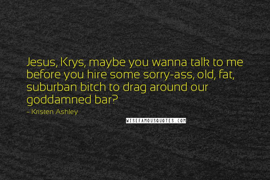 Kristen Ashley Quotes: Jesus, Krys, maybe you wanna talk to me before you hire some sorry-ass, old, fat, suburban bitch to drag around our goddamned bar?