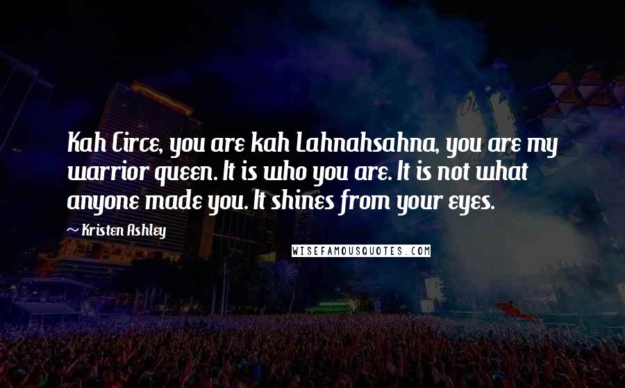 Kristen Ashley Quotes: Kah Circe, you are kah Lahnahsahna, you are my warrior queen. It is who you are. It is not what anyone made you. It shines from your eyes.