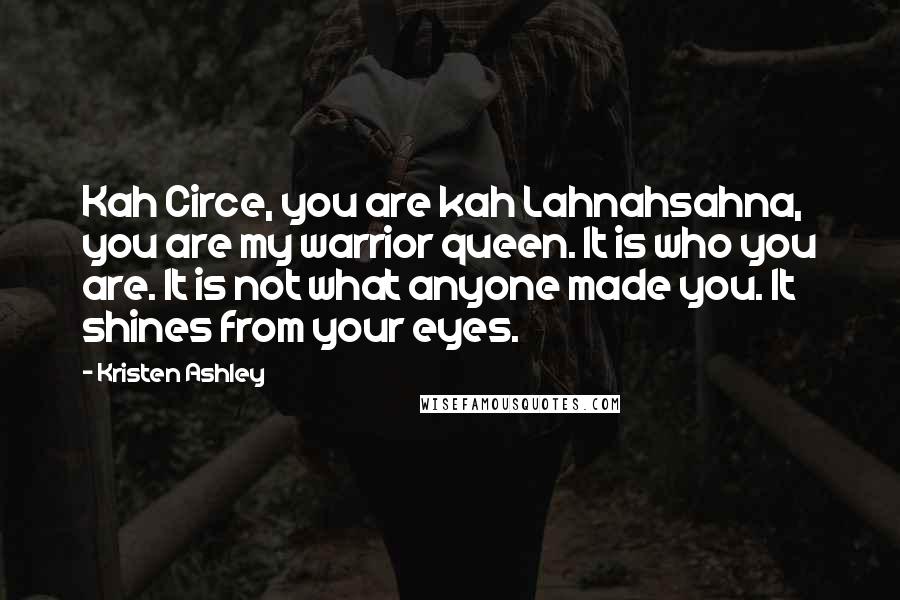 Kristen Ashley Quotes: Kah Circe, you are kah Lahnahsahna, you are my warrior queen. It is who you are. It is not what anyone made you. It shines from your eyes.