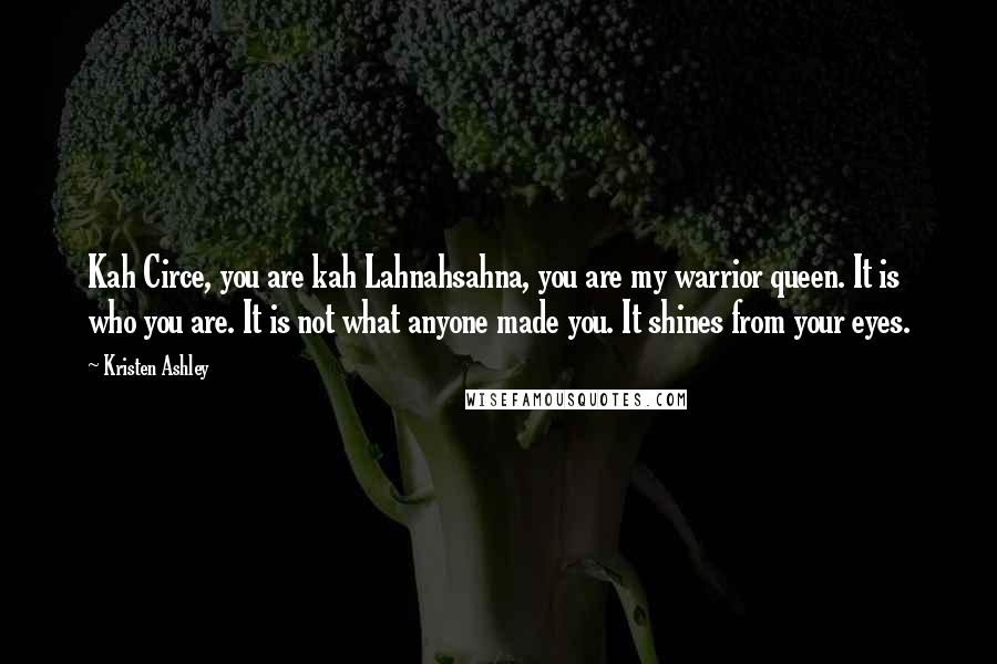 Kristen Ashley Quotes: Kah Circe, you are kah Lahnahsahna, you are my warrior queen. It is who you are. It is not what anyone made you. It shines from your eyes.