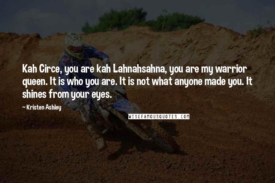 Kristen Ashley Quotes: Kah Circe, you are kah Lahnahsahna, you are my warrior queen. It is who you are. It is not what anyone made you. It shines from your eyes.