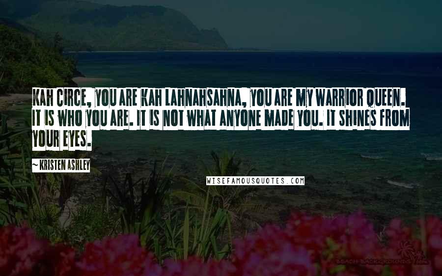 Kristen Ashley Quotes: Kah Circe, you are kah Lahnahsahna, you are my warrior queen. It is who you are. It is not what anyone made you. It shines from your eyes.