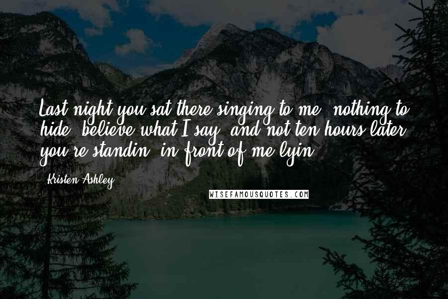 Kristen Ashley Quotes: Last night you sat there singing to me 'nothing to hide, believe what I say' and not ten hours later you're standin' in front of me lyin