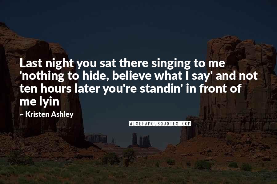 Kristen Ashley Quotes: Last night you sat there singing to me 'nothing to hide, believe what I say' and not ten hours later you're standin' in front of me lyin