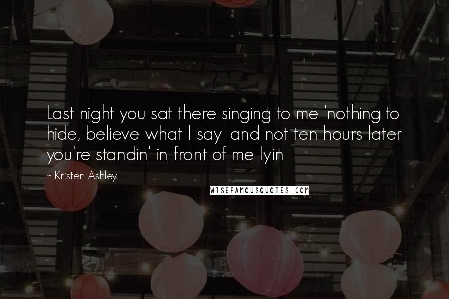 Kristen Ashley Quotes: Last night you sat there singing to me 'nothing to hide, believe what I say' and not ten hours later you're standin' in front of me lyin