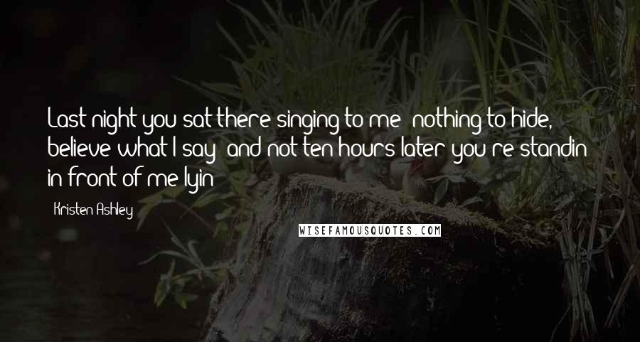 Kristen Ashley Quotes: Last night you sat there singing to me 'nothing to hide, believe what I say' and not ten hours later you're standin' in front of me lyin