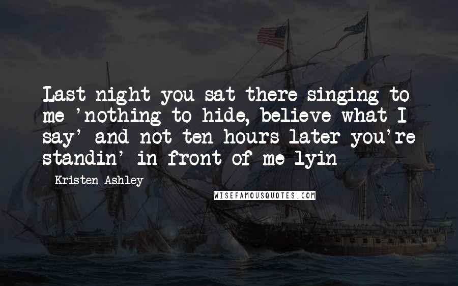 Kristen Ashley Quotes: Last night you sat there singing to me 'nothing to hide, believe what I say' and not ten hours later you're standin' in front of me lyin