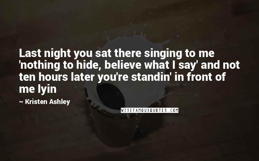 Kristen Ashley Quotes: Last night you sat there singing to me 'nothing to hide, believe what I say' and not ten hours later you're standin' in front of me lyin