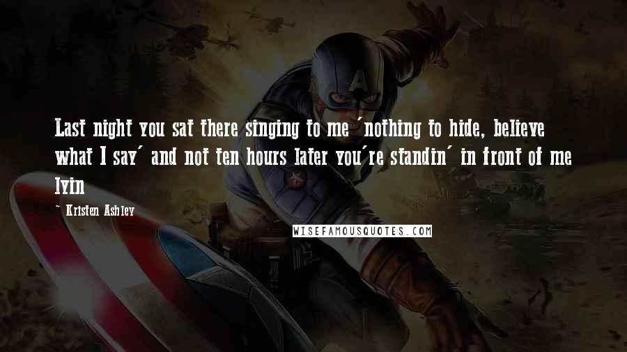 Kristen Ashley Quotes: Last night you sat there singing to me 'nothing to hide, believe what I say' and not ten hours later you're standin' in front of me lyin