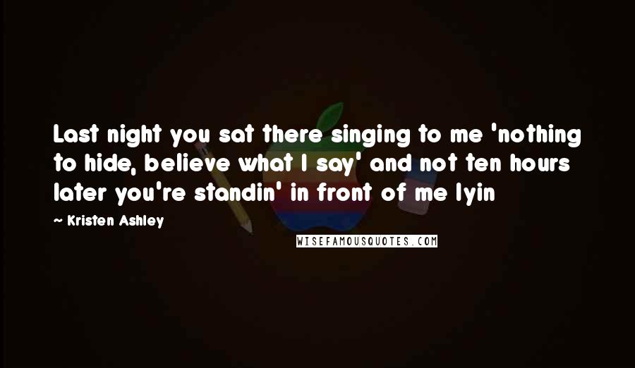 Kristen Ashley Quotes: Last night you sat there singing to me 'nothing to hide, believe what I say' and not ten hours later you're standin' in front of me lyin