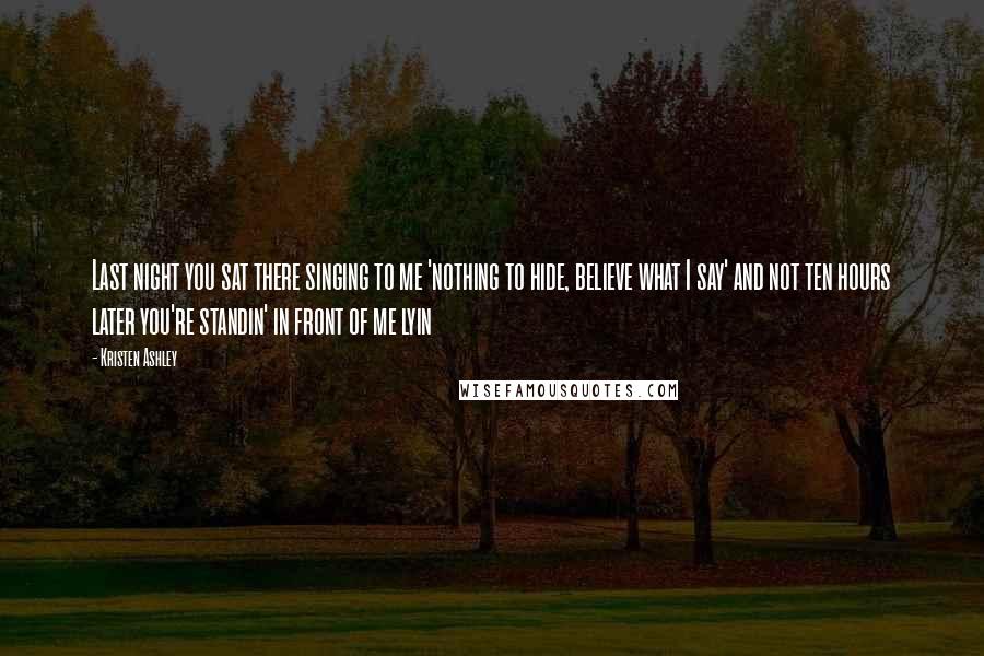 Kristen Ashley Quotes: Last night you sat there singing to me 'nothing to hide, believe what I say' and not ten hours later you're standin' in front of me lyin