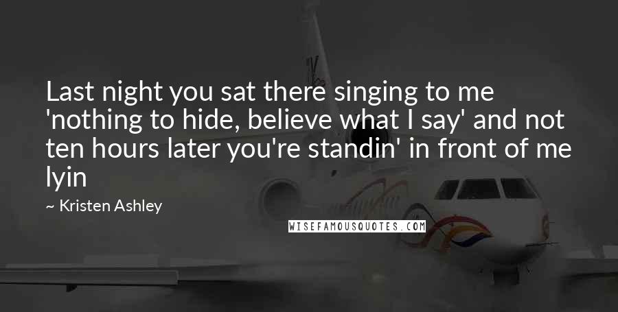 Kristen Ashley Quotes: Last night you sat there singing to me 'nothing to hide, believe what I say' and not ten hours later you're standin' in front of me lyin