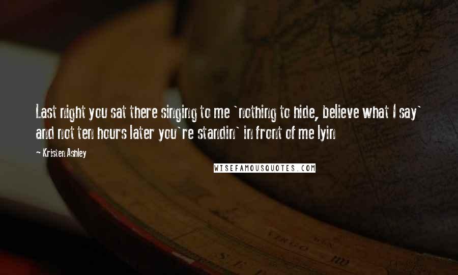 Kristen Ashley Quotes: Last night you sat there singing to me 'nothing to hide, believe what I say' and not ten hours later you're standin' in front of me lyin