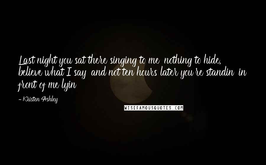 Kristen Ashley Quotes: Last night you sat there singing to me 'nothing to hide, believe what I say' and not ten hours later you're standin' in front of me lyin