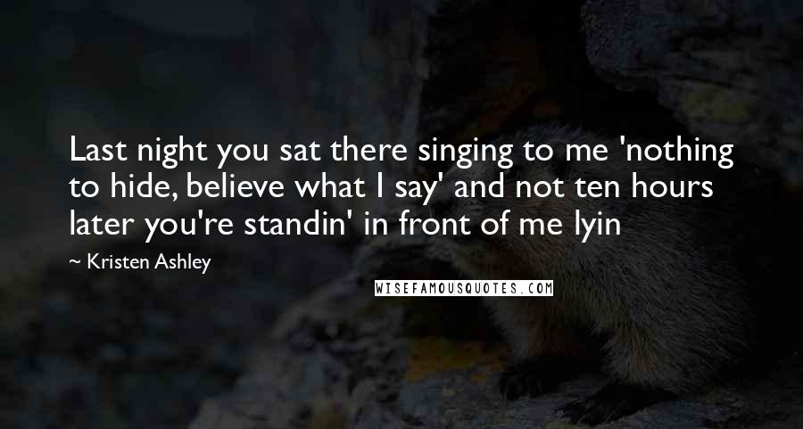 Kristen Ashley Quotes: Last night you sat there singing to me 'nothing to hide, believe what I say' and not ten hours later you're standin' in front of me lyin