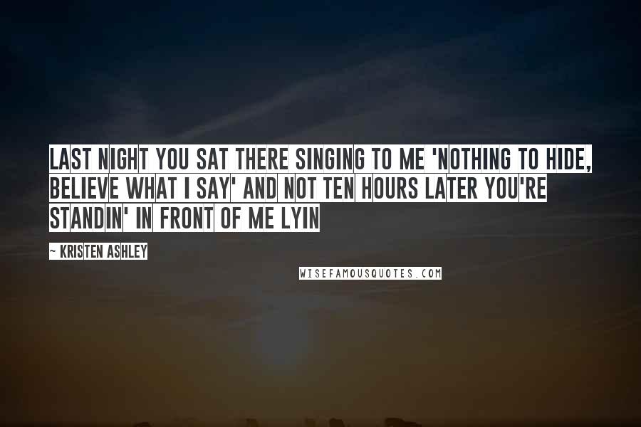 Kristen Ashley Quotes: Last night you sat there singing to me 'nothing to hide, believe what I say' and not ten hours later you're standin' in front of me lyin