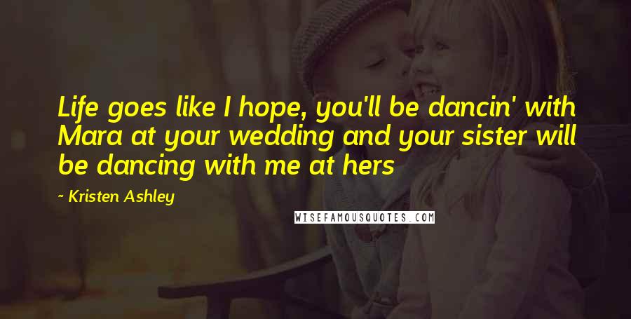 Kristen Ashley Quotes: Life goes like I hope, you'll be dancin' with Mara at your wedding and your sister will be dancing with me at hers