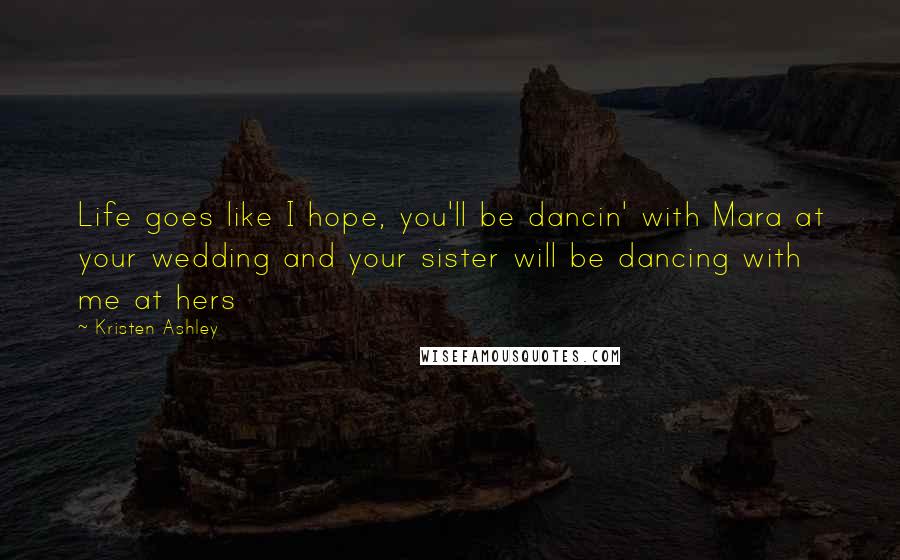 Kristen Ashley Quotes: Life goes like I hope, you'll be dancin' with Mara at your wedding and your sister will be dancing with me at hers