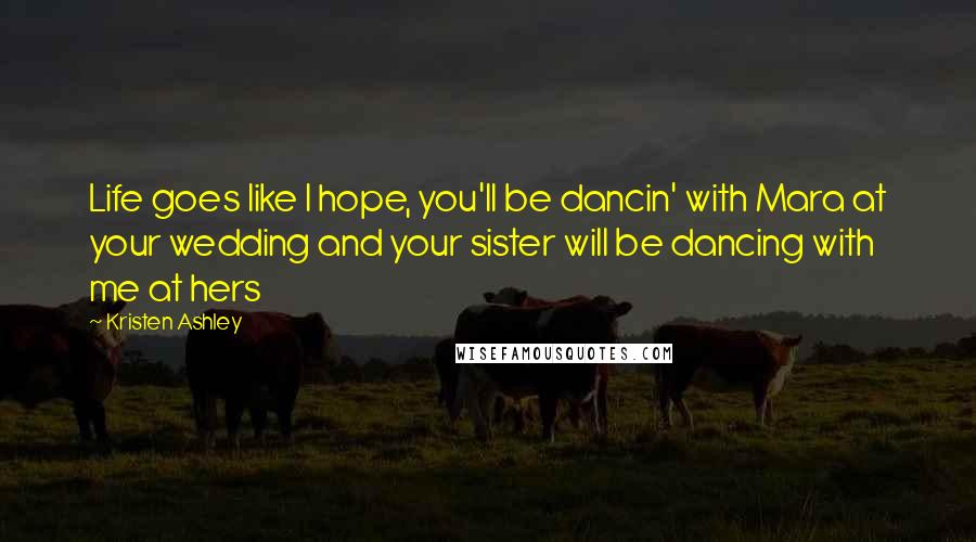 Kristen Ashley Quotes: Life goes like I hope, you'll be dancin' with Mara at your wedding and your sister will be dancing with me at hers