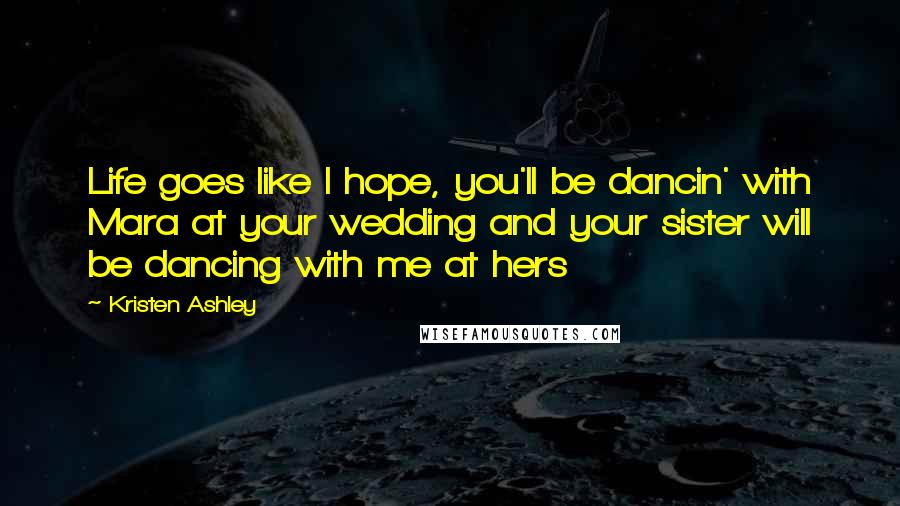Kristen Ashley Quotes: Life goes like I hope, you'll be dancin' with Mara at your wedding and your sister will be dancing with me at hers